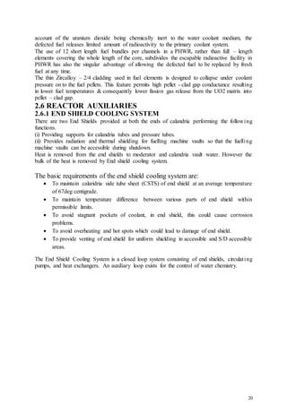 20
account of the uranium dioxide being chemically inert to the water coolant medium, the
defected fuel releases limited amount of radioactivity to the primary coolant system.
The use of 12 short length fuel bundles per channels in a PHWR, rather than full – length
elements covering the whole length of the core, subdivides the escapable radioactive facility in
PHWR has also the singular advantage of allowing the defected fuel to be replaced by fresh
fuel at any time.
The thin Zircalloy – 2/4 cladding used in fuel elements is designed to collapse under coolant
pressure on to the fuel pellets. This feature permits high pellet - clad gap conductance resulting
in lower fuel temperatures & consequently lower fission gas release from the UO2 matrix into
pellet – clad gap.
2.6 REACTOR AUXILIARIES
2.6.1 END SHIELD COOLING SYSTEM
There are two End Shields provided at both the ends of calandria performing the following
functions.
(i) Providing supports for calandria tubes and pressure tubes.
(ii) Provides radiation and thermal shielding for fuelling machine vaults so that the fuelling
machine vaults can be accessible during shutdown.
Heat is removed from the end shields to moderator and calandria vault water. However the
bulk of the heat is removed by End shield cooling system.
The basic requirements of the end shield cooling system are:
 To maintain calaridria side tube sheet (CSTS) of end shield at an average temperature
of 67deg centigrade.
 To maintain temperature difference between various parts of end shield within
permissible limits.
 To avoid stagnant pockets of coolant, in end shield, this could cause corrosion
problems.
 To avoid overheating and hot spots which could lead to damage of end shield.
 To provide venting of end shield for uniform shielding in accessible and S/D accessible
areas.
The End Shield Cooling System is a closed loop system consisting of end shields, circulating
pumps, and heat exchangers. An auxiliary loop exists for the control of water chemistry.
 