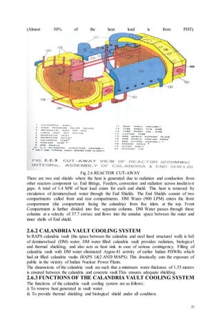 21
(Almost 50% of the heat load is from PHT).
Fig 2.6 REACTOR CUT-AWAY
There are two end shields where the heat is generated due to radiation and conduction from
other reactors component i.e. End fittings, Feeders, convection and radiation across insulation
gaps. A total of 1.4 MW of heat load exists for each end shield. This heat is removed by
circulation of demineralised water through the End Shields. The End Shields consist of two
compartments called front and rear compartments. DM Water (900 LPM) enters the front
compartment (the compartment facing the calandria) from five inlets at the top. Front
Compartment is further divided into five separate columns. DM Water passes through these
columns at a velocity of 37.7 cm/sec and flows into the annulus space between the outer and
inner shells of End shield.
2.6.2 CALANDRIA VAULT COOLING SYSTEM
In RAPS calandria vault (the space between the calandria and steel lined structural wall) is full
of demineralised (DM) water. DM water filled calandria vault provides radiation, biological
and thermal shielding, and also acts as heat sink in case of serious contingency. Filling of
calandria vault with DM water eliminated Argon-41 activity of earlier Indian PHWRs which
had air filled calandria vaults (RAPS 1&2 AND MAPS). This drastically cuts the exposure of
public in the vicinity of Indian Nuclear Power Plants.
The dimensions of the calandria vault are such that a minimum water thickness of 1.35 meters
is ensured between the calandria and concrete vault.This ensures adequate shielding.
2.6.3 FUNCTIONS OF THE CALANDRIA VAULT COOLING SYSTEM
The functions of the calandria vault cooling system are as follows:
i) To remove heat generated in vault water.
ii) To provide thermal shielding and biological shield under all condition.
 