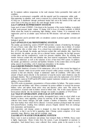 22
iii) To maintain uniform temperature in the vault structure below permissible limit under all
condition.
iv) Provide an environment compatible with the material used for components within vault.
Heat appearing in calandria vault water is removed by a closed loop cooling system. Water at
42.5deg cen. is distributed through perforated header laid out in the bottom of the vault and
warm water at 46.2deg cen. leaves the vault through header at the top.
2.6.4 VAPOUR SUPPRESSION SYSTEM
Large pool of water (2200M3, 2.4m deep) at the basement of the reactor building is provided
to limit peak pressure inside volume Vi during LOCA (Loss of coolant accident) or MSLB
(Main steam line break) by condensing high enthalpy steam. Volume Vi is connected to the
suppression pool via an annular space between the RB structure wall and inner containment
wall.
The suppression pool is provided with a re circulation system to protect against corrosion and
biological growth.
2.6.5 ANNULUS GAS MONITORING SYSTEM
The annulus gas monitoring system of RAPP 3&4 provides a means of monitoring the leakage
(if any) of heavy water either from PHT or from moderator system due to failure of coolant
tube calandria tube or rolled joints. It is a closed loop recirculating system which maintains
flow of C02 gas through the annulus gap between coolant tithe and calandria tithe. Apart from
leak detection, the annulus gas also acts as a thermal barrier, separating the hot high pressure
coolant tubes and the comparatively cooler low pressure calandria tubes. By reducing heat
transfer between coolant tube and calandria tube, heat removal requirements from moderator
system are minimized as well as the reduction in loss of heat from PHT system. In addition,
the annulus gas minimizes corrosion and hydrides formation in the coolant tubes or in the garter
spring spacers by providing a dry 02 doped gas atmosphere in the annulus.
2.6.6 LIQUID POISON INJECTION SYSTEM
For prolonged shutdown of reactor (1) for maintenance jobs or (ii) when reactor has tripped on
reactivity transient which do not permit restart of reactor within poison override time, LPIS is
actuated so that sub criticality margin is maintained under all conditions. LPIS adds a bulk
amount of liquid poison directly to the moderator to keep the reactor under shutdown state for
prolonged duration. This is an independent process system and is the replacement of (i) ALPAS
bulk addition mode (at NAPP and KAPP) which required moderator circulation and (ii) gravity
addition of boron (GRAB)
The LPIS works on pneumatic pressurization of boron solution by helium. The system consists
of poison tank and helium tank. When a command for poison addition is received the pressure
balance valves and siphon break valves close and injection valves open. This causes the
pressurization of poison tank by helium stored in helium tank. This in turn causes injection of
boron poison directly into the moderator through two nozzles in calandria at 75%FT level.
2.6.7 D2O EVAPORATION AND CLEAN UP SYSTEM
D20 evaporation and clean up system purifies downgraded heavy water to a level which is not
harmful to heavy water upgrading system by removing all the impurities. The heavy water
collected from various leakages and spills contains a number of impurities which normally
arise from Surface from which D20 is collected. Corrosion products produced inside the reactor
D20 system.Products resulting from radiolytic process. Organic material from ion exchange
resin dueteration and breakdown.
D20 evaporation and cleanup system is designed to clean the downgraded heavy water
chemically so that it can be fed to upgrading plant. Cleanup system comprises of oil water
separation stage, filtration stage and ion exchange stage.
2.6.8 HEAVY WATER UPGRADING SYSTEM
Heavy water is used as moderator and primary heat transport fluids in PHWRs. Heavy water
is highly hygroscopic. Hence it leaks from the system, it gets downgraded on exposure to
atmosphere. Such leaked heavy water collected from various points in the reactor is to be
 