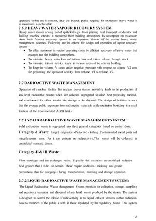 23
upgraded before use in reactor, since the isotopic purity required for moderator heavy water is
as maximum as achievable.
2.6.9 HEAVY WATER VAPOUR RECOVERY SYSTEM
Heavy water vapour arising out of spills/leakages from primary heat transport, moderator and
fuelling machine circuits is recovered from building atmosphere by adsorption on molecular
sieve beds. Vapour recovery system is an important feature of the station heavy water
management schemes. Following are the criteria for design and operation of vapour recovery
system—
 To effect economy in reactor operating costs by efficient recovery of heavy water that
escapes into the building atmosphere.
 To minimise heavy water loss and tritium loss and tritium release through stack.
 To minimise tritium activity levels in various areas of the reactor building.
 To keep the volume V1 area under negative pressure with respect to volume V2 area
for preventing the spread of activity from volume V1 to volume V2.
2.7 RADIOACTIVE WASTE MANAGEMENT
Operation of a nuclear facility like nuclear power station inevitably leads to the production of
low level radioactive wastes which are collected segregated to select best processing method,
and conditioned for either interim site storage or for disposal. The design of facilities is such
that the average public exposure from radioactive materials at the exclusion boundary is a small
fraction of the recommended AERB limits.
2.7.1 SOLID RADIOACTIVE WASTE MANAGEMENT SYSTEM :
Solid radioactive waste in segregated into three general categories based on contact dose.
Category-1 Waste: Largely originates -Protective clothing .Contaminated metal parts and
miscellaneous items. As it can contain no radioactivity.This waste will be collected in
unshielded standard drums.
Category-II & III Waste:
Filter cartridges and ion exchanges resins. Typically this waste has an unshielded radiation
field greater than 1 R/hr. on contact. These require additional shielding and greater
precautions than for category-I during transportation, handling and storage operation.
2.7.2 LIQUID RADIOACTIVE WASTE MANAGEMENT SYSTEM:
The Liquid Radioactive Waste Management System provides for collection, storage, sampling
and necessary treatment and dispersal of any liquid waste produced by the station. The system
is designed to control the release of radioactivity in the liquid effluent streams so that radiations
dose to members of the public is with in those stipulated by the regulatory board. This system
 