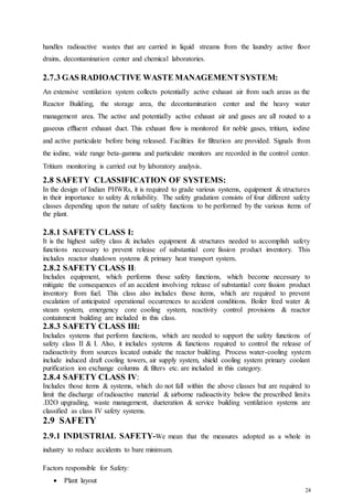 24
handles radioactive wastes that are carried in liquid streams from the laundry active floor
drains, decontamination center and chemical laboratories.
2.7.3 GAS RADIOACTIVE WASTE MANAGEMENT SYSTEM:
An extensive ventilation system collects potentially active exhaust air from such areas as the
Reactor Building, the storage area, the decontamination center and the heavy water
management area. The active and potentially active exhaust air and gases are all routed to a
gaseous effluent exhaust duct. This exhaust flow is monitored for noble gases, tritium, iodine
and active particulate before being released. Facilities for filtration are provided. Signals from
the iodine, wide range beta-gamma and particulate monitors are recorded in the control center.
Tritium monitoring is carried out by laboratory analysis.
2.8 SAFETY CLASSIFICATION OF SYSTEMS:
In the design of Indian PHWRs, it is required to grade various systems, equipment & structures
in their importance to safety & reliability. The safety gradation consists of four different safety
classes depending upon the nature of safety functions to be performed by the various items of
the plant.
2.8.1 SAFETY CLASS I:
It is the highest safety class & includes equipment & structures needed to accomplish safety
functions necessary to prevent release of substantial core fission product inventory. This
includes reactor shutdown systems & primary heat transport system.
2.8.2 SAFETY CLASS II:
Includes equipment, which performs those safety functions, which become necessary to
mitigate the consequences of an accident involving release of substantial core fission product
inventory from fuel. This class also includes those items, which are required to prevent
escalation of anticipated operational occurrences to accident conditions. Boiler feed water &
steam system, emergency core cooling system, reactivity control provisions & reactor
containment building are included in this class.
2.8.3 SAFETY CLASS III:
Includes systems that perform functions, which are needed to support the safety functions of
safety class II & I. Also, it includes systems & functions required to control the release of
radioactivity from sources located outside the reactor building. Process water-cooling system
include induced draft cooling towers, air supply system, shield cooling system primary coolant
purification ion exchange columns & filters etc. are included in this category.
2.8.4 SAFETY CLASS IV:
Includes those items & systems, which do not fall within the above classes but are required to
limit the discharge of radioactive material & airborne radioactivity below the prescribed limits
.D2O upgrading, waste management, dueteration & service building ventilation systems are
classified as class IV safety systems.
2.9 SAFETY
2.9.1 INDUSTRIAL SAFETY-We mean that the measures adopted as a whole in
industry to reduce accidents to bare minimum.
Factors responsible for Safety:
 Plant layout
 