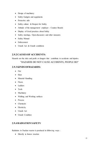 25
 Design of machinery
 Safety Gadgets and equpiments
 Protective aids
 Safety culture & Respect for Safety
 Attitude of the management/ employer - Caution Boards
 Display of Good practices about Safety
 Safety meetings, Open discussion and other measures
 Safety Manual
 Enforcement
 Unsafe Act & Unsafe conditions
2.9.2 CAUSES OF ACCIDENTS:
Hazards are the risks and perils or dangers that contribute to accidents and injuries.
"HAZARDS DO NOT CAUSE ACCIDENTS, PEOPLE DO"
2.9.3 KINDS OFHAZARDS:
 Fire
 Heat
 Material Handling
 Floors
 Ladders
 Tools
 Machinery
 Walking and Working surfaces
 Process
 Chemicals
 Electricity
 Unsafe Act
 Unsafe Condition
2.9.4 RADIATION SAFETY
Radiation in Nuclear reactor is produced in following ways :
 Directly in fission reaction
 