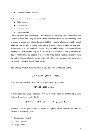 26
 By decay of fission products
Following types of radiations are encountered:
 Alpha radiation
 Beta radiation
 Gamma radiation
 Neutron radiation
Out of the above types of radiations Alpha radiation is practically zero, whereas Beta and
Gamma radiation fields may be present almost everywhere inside the reactor building and
in negligible amount even outside the reactor building. Neutron radiations are mainly present
inside the reactor vault. It is worth noting that the secondary side of the plant i.e. feed water
and steam cycle etc. are completely separate from the nuclear systems and are therefore not
supposed to be and neither they are to carry any sort of radioactive particle and therefore
free of contamination and radiation. It is also worth noting that all radiations are emitted from
the nucleus of every radioactive nuclide which will always have a tendency to become stable
by emitting radiations through disintegration.
The following reaction shows the emissions of Alpha, Beta, Gamma and Neutron.
92U2382He492U234 + (alpha)
It has very low penetrating power and can be stopped by simple paper.
1H32He3 (18 KeV) +beta
It also does not have good penetrating power and in human skin it can penetrate up to about
half mm. It can be very easily shielded
92U235 + 0n1 92U236Xe + Kr + 0n1 + gamma + Heat
Following methodologies are used to control the exposure to the radiation and therefore
resistive of the radiation dose.
(1) Administrative Control
(2) Zoning Technique
(3) Design Control
 