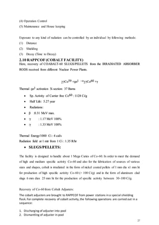 27
(4) Operation Control
(5) Maintenance and House keeping
Exposure to any kind of radiation can be controlled by an individual by following methods:
(1) Distance
(2) Shielding
(3) Decay (Time to Decay)
2.10 RAPPCOF (COBALT FACILITY)
Here, recovery of COABALT-60 SLUGS/PELLETS from the IRRADIATED ABSORBER
RODS received from different Nuclear Power Plants.
27Co59 +0n1 27Co60 +γ
Thermal 0n1 activation X-section: 37 Barns
 Sp. Activity of Carrier free Co60 : 1128 Ci/g
 Half Life: 5.27 year
 Radiations:
 β :0.31 MeV max.
 :γ : 1.17 MeV 100%
 :γ : 1.33 MeV 100%
Thermal Energy/1000 Ci : 4 cal/s
Radiation field at 1 mtr from 1 Ci : 1.35 R/hr
 SLUGS/PELLETS:
The facility is designed to handle about 1 Mega Curies of Co-60. In order to meet the demand
of high and medium specific activity Co-60 and also for the fabrication of sources of various
sizes and shapes, cobalt is irradiated in the form of nickel coated pellets of 1 mm dia x1 mm ht
for production of high specific activity Co-60 (> 100 Ci/g) and in the form of aluminum clad
slugs 6 mm diax 25 mm ht for the production of specific activity between 30-100 Ci/g.
Recovery of Co-60 from Cobalt Adjusters:
The cobalt adjusters are brought to RAPPCOF from power stations in a special shielding
flask. For complete recovery of cobalt activity, the following operations are carried out in a
sequence:
1. Discharging of adjuster into pool
2. Dismantling of adjuster in pool
 