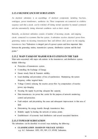 30
2.13.1 SIGNIFICANCEOF SUBSTATION
An electrical substation is an assemblage of electrical components including bus-bars,
switchgear, power transformers, auxiliaries etc. These components are connected in a definite
sequence such that a circuit. can be switched off during normal operation by manual command
and also automatically during abnormal conditions such as short- circuit.
Basically, an electrical substation consists of number of incoming circuits. and outgoing
circuit. connected to a common Bus-bar system. A substation receives electrical power from
generating station via incoming transmission lines and delivers elect. power via the outgoing
transmission lines.“Substation is integral part of a power system and form important links
between the generating station, transmission systems, distribution systems and the load
points.”
2.13.2 MAIN TASKS OF MAJOR SUB-STATIONS IN THE T&D
Main tasks associated with major sub-stations in the transmission and distribution system
include following:
 Protection of transmission system.
 Controlling the Exchange of Energy.
 Ensure steady State & Transient stability.
 Load shedding and prevention of loss of synchronism. Maintaining the system
frequency within targeted limits.
 Voltage Control; reducing the reactive power flow by compensation of reactive
power, tap-changing.
 Securing the supply by proving adequate line capacity.
 Data transmission via power line carrier for the purpose of network monitoring;
control and protection.
 Fault analysis and pin-pointing the cause and subsequent improvement in that area of
field.
 Determining the energy transfer through transmission lines.
 Reliable supply by feeding the network at various points.
 Establishment of economic load distribution and several associated functions.
2.13.3 TYPES OF SUBSTATION
The substations can be classified in several ways including the following:
 CLASSIFICATION BASED ON VOLTAGE LEVELS
e.g: A.C. Substation: EHV, HV, MV, LV; HVDC Substation.
 
