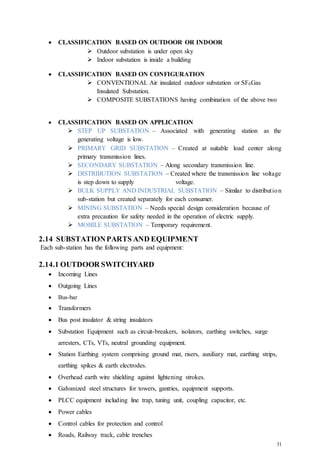 31
 CLASSIFICATION BASED ON OUTDOOR OR INDOOR
 Outdoor substation is under open sky
 Indoor substation is inside a building
 CLASSIFICATION BASED ON CONFIGURATION
 CONVENTIONAL Air insulated outdoor substation or SF6Gas
Insulated Substation.
 COMPOSITE SUBSTATIONS having combination of the above two
 CLASSIFICATION BASED ON APPLICATION
 STEP UP SUBSTATION – Associated with generating station as the
generating voltage is low.
 PRIMARY GRID SUBSTATION – Created at suitable load center along
primary transmission lines.
 SECONDARY SUBSTATION – Along secondary transmission line.
 DISTRIBUTION SUBSTATION – Created where the transmission line voltage
is step down to supply voltage.
 BULK SUPPLY AND INDUSTRIAL SUBSTATION – Similar to distribution
sub-station but created separately for each consumer.
 MINING SUBSTATION – Needs special design consideration because of
extra precaution for safety needed in the operation of electric supply.
 MOBILE SUBSTATION – Temporary requirement.
2.14 SUBSTATIONPARTS AND EQUIPMENT
Each sub-station has the following parts and equipment:
2.14.1 OUTDOOR SWITCHYARD
 Incoming Lines
 Outgoing Lines
 Bus-bar
 Transformers
 Bus post insulator & string insulators
 Substation Equipment such as circuit-breakers, isolators, earthing switches, surge
arresters, CTs, VTs, neutral grounding equipment.
 Station Earthing system comprising ground mat, risers, auxiliary mat, earthing strips,
earthing spikes & earth electrodes.
 Overhead earth wire shielding against lightening strokes.
 Galvanized steel structures for towers, gantries, equipment supports.
 PLCC equipment including line trap, tuning unit, coupling capacitor, etc.
 Power cables
 Control cables for protection and control
 Roads, Railway track, cable trenches
 