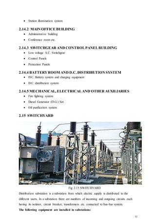 32
 Station illumination system
2.14.2 MAIN OFFICE BUILDING
 Administrative building
 Conference room etc.
2.14.3 SWITCHGEAR AND CONTROLPANELBUILDING
 Low voltage A.C. Switchgear
 Control Panels
 Protection Panels
2.14.4 BATTERYROOM AND D.C. DISTRIBUTION SYSTEM
 D.C. Battery system and charging equipment
 D.C. distribution system
2.14.5 MECHANICAL, ELECTRICALAND OTHER AUXILIARIES
 Fire fighting system
 Diesel Generator (D.G.) Set
 Oil purification system
2.15 SWITCHYARD
Fig 2.15 SWITCHYARD
Distribution substation is a substation from which electric supply is distributed to the
different users. In a substation there are numbers of incoming and outgoing circuits each
having its isolator, circuit breaker, transformers etc. connected to bus-bar system.
The following equipment are installed in substations:
 