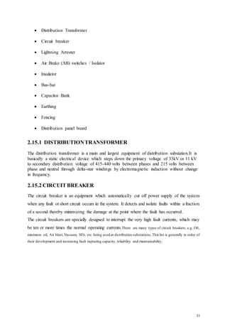 33
 Distribution Transformer
 Circuit breaker
 Lightning Arrester
 Air Brake (AB) switches / Isolator
 Insulator
 Bus-bar
 Capacitor Bank
 Earthing
 Fencing
 Distribution panel board
2.15.1 DISTRIBUTIONTRANSFORMER
The distribution transformer is a main and largest equipment of distribution substation.It is
basically a static electrical device which steps down the primary voltage of 33kV or 11 kV
to secondary distribution voltage of 415-440 volts between phases and 215 volts between
phase and neutral through delta-star windings by electromagnetic induction without change
in frequency.
2.15.2 CIRCUIT BREAKER
The circuit breaker is an equipment which automatically cut off power supply of the system
when any fault or short circuit occurs in the system. It detects and isolate faults within a fraction
of a second thereby minimizing the damage at the point where the fault has occurred.
The circuit breakers are specially designed to interrupt the very high fault currents, which may
be ten or more times the normal operating currents.There are many types of circuit breakers, e.g. Oil,
minimum oil, Air blast,Vacuum, SF6, etc. being used at distribution substations.This list is generally in order of
their development and increasing fault rupturing capacity, reliability and maintainability.
 