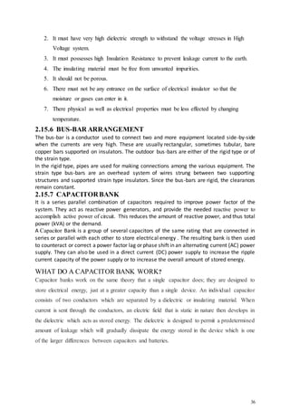 36
2. It must have very high dielectric strength to withstand the voltage stresses in High
Voltage system.
3. It must possesses high Insulation Resistance to prevent leakage current to the earth.
4. The insulating material must be free from unwanted impurities.
5. It should not be porous.
6. There must not be any entrance on the surface of electrical insulator so that the
moisture or gases can enter in it.
7. There physical as well as electrical properties must be less effected by changing
temperature.
2.15.6 BUS-BAR ARRANGEMENT
The bus-bar is a conductor used to connect two and more equipment located side-by-side
when the currents are very high. These are usually rectangular, sometimes tubular, bare
copper bars supported on insulators. The outdoor bus-bars are either of the rigid type or of
the strain type.
In the rigid type, pipes are used for making connections among the various equipment. The
strain type bus-bars are an overhead system of wires strung between two supporting
structures and supported strain type insulators. Since the bus-bars are rigid, the clearances
remain constant.
2.15.7 CAPACITORBANK
It is a series parallel combination of capacitors required to improve power factor of the
system. They act as reactive power generators, and provide the needed reactive power to
accomplish active power of circuit. This reduces the amount of reactive power, and thus total
power (kVA) or the demand.
A Capacitor Bank is a group of several capacitors of the same rating that are connected in
series or parallel with each other to store electrical energy . The resulting bank is then used
to counteract or correct a power factor lag or phase shift in an alternating current (AC) power
supply. They can also be used in a direct current (DC) power supply to increase the ripple
current capacity of the power supply or to increase the overall amount of stored energy.
WHAT DO A CAPACITOR BANK WORK?
Capacitor banks work on the same theory that a single capacitor does; they are designed to
store electrical energy, just at a greater capacity than a single device. An individual capacitor
consists of two conductors which are separated by a dielectric or insulating material. When
current is sent through the conductors, an electric field that is static in nature then develops in
the dielectric which acts as stored energy. The dielectric is designed to permit a predetermined
amount of leakage which will gradually dissipate the energy stored in the device which is one
of the larger differences between capacitors and batteries.
 