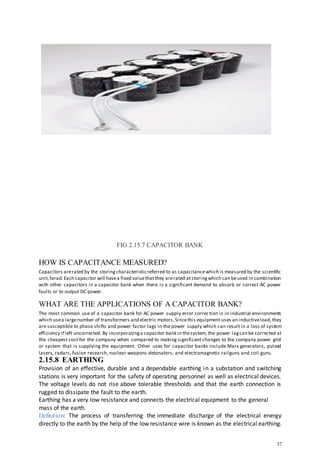 37
FIG 2.15.7 CAPACITOR BANK
HOW IS CAPACITANCE MEASURED?
Capacitors arerated by the storingcharacteristicreferred to as capacitancewhich is measured by the scientific
unit,farad.Each capacitor will havea fixed valuethatthey arerated atstoringwhich can beused in combination
with other capacitors in a capacitor bank when there is a significant demand to absorb or correct AC power
faults or to output DC power.
WHAT ARE THE APPLICATIONS OF A CAPACITOR BANK?
The most common use of a capacitor bank for AC power supply error correction is in industrial environments
which usea largenumber of transformers and electric motors.Sincethis equipment uses an inductiveload,they
are susceptible to phase shifts and power factor lags in the power supply which can result in a loss of system
efficiency if left uncorrected. By incorporatinga capacitor bank in thesystem, the power lagcan be corrected at
the cheapest cost for the company when compared to making significant changes to the company power grid
or system that is supplying the equipment. Other uses for capacitor banks include Marx generators, pulsed
lasers, radars, fusion research, nuclear weapons detonators, and electromagnetic railguns and coil guns.
2.15.8 EARTHING
Provision of an effective, durable and a dependable earthing in a substation and switching
stations is very important for the safety of operating personnel as well as electrical devices.
The voltage levels do not rise above tolerable thresholds and that the earth connection is
rugged to dissipate the fault to the earth.
Earthing has a very low resistance and connects the electrical equipment to the general
mass of the earth.
Definition: The process of transferring the immediate discharge of the electrical energy
directly to the earth by the help of the low resistance wire is known as the electrical earthing.
 