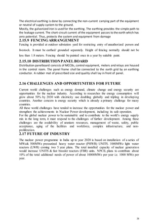 38
The electrical earthing is done by connecting the non-current carrying part of the equipment
or neutral of supply system to the ground.
Mostly, the galvanized iron is used for the earthing. The earthing provides the simple path to
the leakage current. The short-circuit current of the equipment passes to the earth which has
zero potential. Thus, protects the system and equipment from damage
2.15.9 FENCINGARRANGEMENT
Fencing is provided at outdoor substation yard for restricting entry of unauthorized person and
livestock. It must be earthed/ grounded separately. Height of fencing normally should not be
less than 1.8 meters. Fencing should be painted once in a year by suitable paint.
2.15.10 DISTRIBUTIONPANELBOARD
Distribution panelboard consists of MCCBs, control equipment, meters and relays are housed
in the control room. The panel frame shall be connected to the earth grid by an earthing
conductor. A rubber mat of prescribed size and quality shall lay in front of panel.
2.16 CHALLENGES AND OPPORTUNITIES FOR FUTURE
Current world challenges such as energy demand, climate change and energy security are
opportunities for the nuclear industry. According to researches the energy consumption will
grow about 50% by 2030 with electricity use doubling globally and tripling in developing
countries. Another concern is energy security which is already a primary challenge for many
countries.
All these world challenges have tended to increase the opportunities for the nuclear power and
strengthen the achievements in Nuclear Power development, including its safe operation.
For the global nuclear power to be sustainable and to contribute to the world’s energy supply
mix in the long term, it must respond to the challenges of further development. Among these
challenges are the availability of uranium resources, management of waste, safety, public
acceptance, aging of the facilities and workforce, complex infrastructure, and non-
proliferation.
2.17 FUTURE OF INDUSTRY
The nuclear power programme in India up to year 2020 is based on installation of a series of
MWe& 500MWe pressurized heavy water reactor (PHWR) UNITS. 1000MWe light water
reactors (LWR) coming two 5 year plans. The total installed capacity of nuclear generation
would increase UNITS & fast breeder reactors (FBR) units. NPCIL plans to contribute about
10% of the total additional needs of power of about 10000MWe per year i.e. 1000 MWe per
year.
 