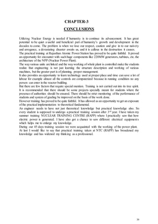 39
CHAPTER-3
CONCLUSIONS
Utilizing Nuclear Energy is needed if humanity is to continue its advancement. It has great
potential to be quiet a useful and beneficial part of humanity’s growth and development in the
decades to come. The problem is when we lose our respect, caution and give in to our naivety
and arrogance, a devastating disaster awaits us, and it is callous in the destruction it causes.
The practical training at Rajasthan Atomic Power Station has proved to be quite faithful. It proved
an opportunity for encounter with such huge components like 220MW generators, turbines, etc. the
architecture of the NPP (Nuclear Power Plant).
The wayvarious units arelinked and the wayworking of whole plant is controlled make the students
realize that engineering is not just learning the structure description and working of various
machines, but the greater part is of planning, proper management.
It also provides an opportunity to learn technology used at proper place and time can save a lot of
labour for example almost all the controls are computerized because in running condition no any
person can enter in the reactor building.
But there are few factors that require special mention. Training is not carried out into its tree spirit.
It is recommended that there should be some projects specially meant for students where the
presence of authorities should be ensured. There should be strict monitoring of the performance of
students and system of grading be improved on the basis of the work done.
However training has proved to be quite faithful. It has allowed as an opportunity to get an exposure
of the practical implementation to theoretical fundamental.
An engineer needs to have not just theoretical knowledge but practical knowledge also. So
every student is supposed to undergo a practical training session after 3rd year. I have taken my
summer training NUCLEAR TRAINING CENTRE (RAPP) where I practically saw that how
electric power is generated. I have also got a chance to saw different electrical equipments
which helps me to enlarge my knowledge.
During our 45 days training session we were acquainted with the working of the power plant.
At last I would like to say that practical training taken at NTC (RAPP) has broadened my
knowledge and has widened my thinking as a professional.
 