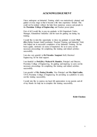 V
ACKNOWLEDGEMENT
I have undergone an Industrial Training which was meticulously planned and
guided at every stage so that it became a life time experience formed. This
could not be realized without the help from numerous sources and people in
the Poornima College of Engineering and Nuclear power plant.
First of all I would like to pay my gratitude to Mr Omprakash Yadav,
Manager, Khandelwal Industries and his team for guiding me during my
training.
I would like to take this opportunity to show my gratitude to wards Prof.
(Dr.) Babita Kumari Jain(Coordinator Practical Training and Industrial Visit)
who helped me in successful completion of my Industrial Training. He has
been a guide, motivator & source of inspiration for us to carry out the
necessary proceedings for completing this training and related activities
successfully.
I am also very grateful to Dr.Virendra Sangtani HoD, Electrical
Engineering for his kind support.
I am thankful to Prof.(Dr.) MaheshM. Bundele, Principal and Director,
Poornima College of Engineering, for guiding and inspiring to carry out the
necessary proceedings for completing this training and related activities
successfully.
I am greatful of Mr. Pankaj Dembla, Vice Principal and Ms. Dipti Lodha,
T.P.O, Poornima College of Engineering for providing us a platform to carry
out this training successfully.
I would also like to express my heart felt appreciation to my parents and all
of my friends for help me to complete this training successfully.
Rohit Chouhan
 