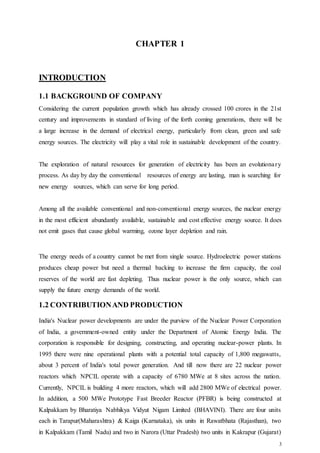 3
CHAPTER 1
INTRODUCTION
1.1 BACKGROUND OF COMPANY
Considering the current population growth which has already crossed 100 crores in the 21st
century and improvements in standard of living of the forth coming generations, there will be
a large increase in the demand of electrical energy, particularly from clean, green and safe
energy sources. The electricity will play a vital role in sustainable development of the country.
The exploration of natural resources for generation of electricity has been an evolutionary
process. As day by day the conventional resources of energy are lasting, man is searching for
new energy sources, which can serve for long period.
Among all the available conventional and non-conventional energy sources, the nuclear energy
in the most efficient abundantly available, sustainable and cost effective energy source. It does
not emit gases that cause global warming, ozone layer depletion and rain.
The energy needs of a country cannot be met from single source. Hydroelectric power stations
produces cheap power but need a thermal backing to increase the firm capacity, the coal
reserves of the world are fast depleting. Thus nuclear power is the only source, which can
supply the future energy demands of the world.
1.2 CONTRIBUTIONAND PRODUCTION
India's Nuclear power developments are under the purview of the Nuclear Power Corporation
of India, a government-owned entity under the Department of Atomic Energy India. The
corporation is responsible for designing, constructing, and operating nuclear-power plants. In
1995 there were nine operational plants with a potential total capacity of 1,800 megawatts,
about 3 percent of India's total power generation. And till now there are 22 nuclear power
reactors which NPCIL operate with a capacity of 6780 MWe at 8 sites across the nation.
Currently, NPCIL is building 4 more reactors, which will add 2800 MWe of electrical power.
In addition, a 500 MWe Prototype Fast Breeder Reactor (PFBR) is being constructed at
Kalpakkam by Bharatiya Nabhikya Vidyut Nigam Limited (BHAVINI). There are four units
each in Tarapur(Maharashtra) & Kaiga (Karnataka), six units in Rawatbhata (Rajasthan), two
in Kalpakkam (Tamil Nadu) and two in Narora (Uttar Pradesh) two units in Kakrapur (Gujarat)
 