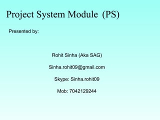 Project System Module (PS)
Presented by:
Rohit Sinha (Aka SAG)
Sinha.rohit09@gmail.com
Skype: Sinha.rohit09
Mob: 7042129244
 