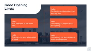 Good Opening
Lines:
5
Hello,
Further to our discussion, I am
sending you…
Hello,
I am writing this with reference
to the advertisement…
Hello,
I am writing to enquire about
the opening…
Hello,
With reference to the email
trail…
Hello,
Thank you for your letter dated
8th April…
 