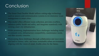 Conclusion
 The Smart Dual Dustbin Model utilizes cutting-edge technology
such as sensors and communication systems to revolutionize waste
management in smart cities.
 This model offers efficient waste collection, prevents overflow,
enhances public health and safety, and integrates seamlessly with
existing smart city infrastructure.
 While promising, implementation faces challenges including initial
investment costs, infrastructure compatibility, maintenance needs,
and data security concerns.
 Overcoming these challenges through collaboration and innovation
can lead to cleaner, safer, and more sustainable urban environments,
aligning with the vision of smart, livable cities for the future.
 