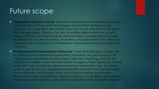 Future scope
 Integration with IoT and AI: Smart bins will become increasingly integrated
with Internet of Things (IoT) technologies and artificial intelligence (AI)
systems. This integration will enable smart bins to not only monitor fill levels
and manage waste collection but also to analyze data in real-time, predict
usage patterns, and autonomously optimize waste management processes.
AI algorithms can identify trends, anomalies, and opportunities for efficiency
improvements, leading to more intelligent and proactive waste management
solutions.
 Environmental Sustainability Initiatives: Smart bins will play a crucial role
in advancing environmental sustainability initiatives. As governments and
organizations worldwide prioritize waste reduction, recycling, and circular
economy strategies, smart bins will evolve to support these objectives. Future
smart bins may incorporate advanced sorting mechanisms, such as robotic
arms or optical sensors, to separate recyclable materials from general waste
more effectively. Additionally, smart bins could incentivize eco-friendly
behaviors through gamification, rewards programs, or feedback mechanisms,
encouraging individuals to adopt more sustainable waste disposal practices.
 