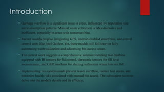 Introduction
• Garbage overflow is a significant issue in cities, influenced by population size
and consumption patterns. Manual waste collection is labor-intensive and
inefficient, especially in areas with numerous bins.
• Recent models propose integrating GPS, internet-enabled smart bins, and central
control units like Intel Galileo. Yet, these models still fall short in fully
automating waste collection and addressing bin access issues.
• The current work suggests a comprehensive solution featuring two dustbins
equipped with IR sensors for lid control, ultrasonic sensors for fill level
measurement, and GSM modems for alerting authorities when bins are full.
• Implementing this system could prevent waste overflow, reduce foul odors, and
minimize health risks associated with manual bin access. The subsequent sections
delve into the model's details and its efficacy.
 