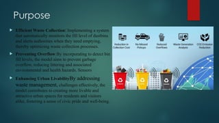 Purpose
 Efficient Waste Collection: Implementing a system
that automatically monitors the fill level of dustbins
and alerts authorities when they need emptying,
thereby optimizing waste collection processes.
 Preventing Overflow:By incorporating to detect bin
fill levels, the model aims to prevent garbage
overflow, reducing littering and associated
environmental and health hazards. Sensors
 Enhancing Urban LivabilityBy addressing
waste management, challenges effectively, the
model contributes to creating more livable and
attractive urban spaces for residents and visitors
alike, fostering a sense of civic pride and well-being.
 