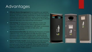 Advantages
 Efficient Waste Management:Smart dustbins can optimize
waste management processes by providing real-time data on
fill levels. This data enables authorities or waste management
companies to optimize collection routes, ensuring that bins
are emptied only when necessary. This leads to more efficient
resource allocation and reduced fuel consumption.
 Cost Savings: By optimizing waste collection routes and
schedules, smart dustbins can reduce operational costs
associated with waste management. With fewer unnecessary
collections, companies can save on fuel, labor, and
maintenance expenses.
 Environmental Benefits: By reducing the frequency of waste
collection trips, smart dustbins can help decrease carbon
emissions associated with transportation. Additionally, by
promoting better waste management practices, these bins
can contribute to a cleaner environment and reduce littering.
 Improved Public Health: Smart dustbins can help maintain
cleaner surroundings by ensuring that bins are emptied
promptly when they reach capacity. This can help reduce the
risk of overflowing bins, which can attract pests and vermin,
leading to public health concerns.
 