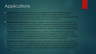 Applications
 Smart Homes: Smart dustbins can be integrated into smart home systems to
enhance convenience and efficiency. In residential settings, these bins can
automatically notify homeowners when they need emptying, track waste generation
trends, and encourage eco-friendly behaviors such as recycling.
 Educational Institutions: Schools, colleges, and universities can benefit from the
use of smart dustbins to promote waste management awareness and sustainability
practices among students and staff. These bins can facilitate proper waste sorting,
recycling initiatives, and educational campaigns aimed at reducing waste generation.
1. Tourist Attractions: Tourist destinations, resorts, and recreational facilities can
utilize smart dustbins to maintain cleanliness and hygiene in areas frequented by
visitors. By efficiently managing waste collection and disposal, these bins contribute
to a positive visitor experience and uphold environmental stewardship.
2. Healthcare Facilities: In hospitals, clinics, and healthcare centers, smart dustbins
play a crucial role in managing medical waste safely and efficiently. These bins help
healthcare providers adhere to strict waste disposal regulations, minimize the risk of
contamination, and maintain a clean and sanitized environment for patients and
staff.
 