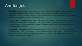 Challenges
 Initial Investment Costs: : Implementing the Smart Dual Dustbin Model requires significant
upfront investment in smart dustbins, sensors, communication technology, and centralized
monitoring systems. Securing funding for these initial costs can be a challenge for cash-strapped
municipalities, especially in developing countries.
1. Infrastructure CompatibilityIntegrating the Smart Dual Dustbin Model with existing smart city
infrastructure, such as IoT networks and cloud platforms, may pose compatibility challenges.
Ensuring seamless communication and data exchange between different systems requires careful
planning and coordination.
 Maintenance and UpkeepSmart dustbins and sensor systems require regular maintenance and
upkeep to ensure proper functioning. This includes routine inspections, sensor calibration, software
updates, and repairs. Maintaining a skilled workforce to handle these tasks can be a logistical
challenge for municipal authorities.
 