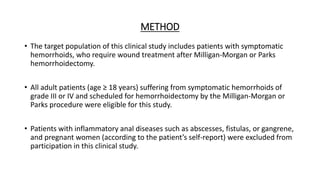 METHOD
• The target population of this clinical study includes patients with symptomatic
hemorrhoids, who require wound treatment after Milligan-Morgan or Parks
hemorrhoidectomy.
• All adult patients (age ≥ 18 years) suffering from symptomatic hemorrhoids of
grade III or IV and scheduled for hemorrhoidectomy by the Milligan-Morgan or
Parks procedure were eligible for this study.
• Patients with inflammatory anal diseases such as abscesses, fistulas, or gangrene,
and pregnant women (according to the patient’s self-report) were excluded from
participation in this clinical study.
 