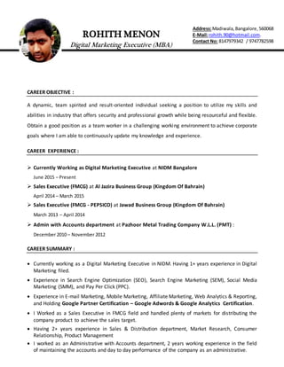 ROHITH MENON
Digital Marketing Executive (MBA)
Address:Madiwala,Bangalore,560068
E-Mail:rohith.90@hotmail.com.
Contact No: 8147979342 / 9747782598
CAREER OBJECTIVE :
A dynamic, team spirited and result-oriented individual seeking a position to utilize my skills and
abilities in industry that offers security and professional growth while being resourceful and flexible.
Obtain a good position as a team worker in a challenging working environment to achieve corporate
goals where I am able to continuously update my knowledge and experience.
CAREER EXPERIENCE :
 Currently Working as Digital Marketing Executive at NIDM Bangalore
June 2015 – Present
 Sales Executive (FMCG) at Al Jazira Business Group (Kingdom Of Bahrain)
April 2014 – March 2015
 Sales Executive (FMCG - PEPSICO) at Jawad Business Group (Kingdom Of Bahrain)
March 2013 – April 2014
 Admin with Accounts department at Pazhoor Metal Trading Company W.L.L. (PMT) :
December 2010 – November 2012
CAREER SUMMARY :
 Currently working as a Digital Marketing Executive in NIDM. Having 1+ years experience in Digital
Marketing filed.
 Experience in Search Engine Optimization (SEO), Search Engine Marketing (SEM), Social Media
Marketing (SMM), and Pay Per Click (PPC).
 Experience in E-mail Marketing, Mobile Marketing, Affiliate Marketing, Web Analytics & Reporting,
and Holding Google Partner Certification – Google Adwords & Google Analytics Certification.
 I Worked as a Sales Executive in FMCG field and handled plenty of markets for distributing the
company product to achieve the sales target.
 Having 2+ years experience in Sales & Distribution department, Market Research, Consumer
Relationship, Product Management
 I worked as an Administrative with Accounts department, 2 years working experience in the field
of maintaining the accounts and day to day performance of the company as an administrative.
 