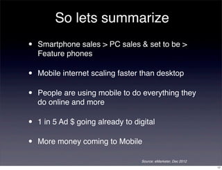 So lets summarize
•   Smartphone sales > PC sales & set to be >
    Feature phones

•   Mobile internet scaling faster than desktop

•   People are using mobile to do everything they
    do online and more

•   1 in 5 Ad $ going already to digital

•   More money coming to Mobile

                                   Source: eMarketer, Dec 2012
                                                                 17
 