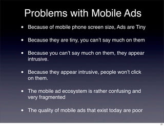 Problems with Mobile Ads
•   Because of mobile phone screen size, Ads are Tiny

•   Because they are tiny, you can’t say much on them

•   Because you can’t say much on them, they appear
    intrusive.

•   Because they appear intrusive, people won’t click
    on them.

•   The mobile ad ecosystem is rather confusing and
    very fragmented

•   The quality of mobile ads that exist today are poor

                                                          21
 