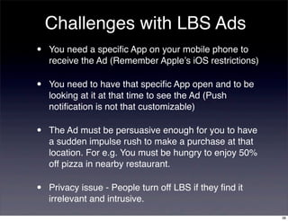 Challenges with LBS Ads
•   You need a speciﬁc App on your mobile phone to
    receive the Ad (Remember Apple’s iOS restrictions)

•   You need to have that speciﬁc App open and to be
    looking at it at that time to see the Ad (Push
    notiﬁcation is not that customizable)

•   The Ad must be persuasive enough for you to have
    a sudden impulse rush to make a purchase at that
    location. For e.g. You must be hungry to enjoy 50%
    off pizza in nearby restaurant.

•   Privacy issue - People turn off LBS if they ﬁnd it
    irrelevant and intrusive.
                                                         38
 