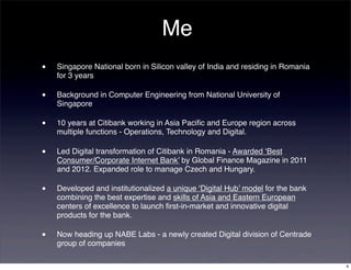 Me
•   Singapore National born in Silicon valley of India and residing in Romania
    for 3 years

•   Background in Computer Engineering from National University of
    Singapore

•   10 years at Citibank working in Asia Paciﬁc and Europe region across
    multiple functions - Operations, Technology and Digital.

•   Led Digital transformation of Citibank in Romania - Awarded ‘Best
    Consumer/Corporate Internet Bank’ by Global Finance Magazine in 2011
    and 2012. Expanded role to manage Czech and Hungary.

•   Developed and institutionalized a unique ‘Digital Hub’ model for the bank
    combining the best expertise and skills of Asia and Eastern European
    centers of excellence to launch ﬁrst-in-market and innovative digital
    products for the bank.

•   Now heading up NABE Labs - a newly created Digital division of Centrade
    group of companies

                                                                                 4
 