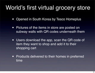 World’s ﬁrst virtual grocery store
  •   Opened in South Korea by Tesco Homeplus

  •   Pictures of the items in store are posted on
      subway walls with QR codes underneath them

  •   Users download the app, scan the QR code of
      item they want to shop and add it to their
      shopping cart

  •   Products delivered to their homes in preferred
      time


                                                       46
 