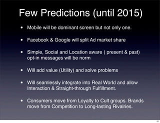 Few Predictions (until 2015)
•   Mobile will be dominant screen but not only one.

•   Facebook & Google will split Ad market share

•   Simple, Social and Location aware ( present & past)
    opt-in messages will be norm

•   Will add value (Utility) and solve problems

•   Will seamlessly integrate into Real World and allow
    Interaction & Straight-through Fulﬁllment.

•   Consumers move from Loyalty to Cult groups. Brands
    move from Competition to Long-lasting Rivalries.

                                                          51
 