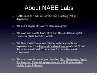 About NABE Labs
•   NABE means ‘Hub’ in German and ‘Cooking Pot’ in
    Japanese

•   We are a Digital Division of Centrade group

•   We craft and create Innovative and Best-in-Class Digital
    Products (Web, Mobile, Social).

•   We Hub, Collaborate and Partner with best skills and
    experience across Asia and Eastern Europe to build Novel,
    Audacious and Bold Experiences for our clients and
    consumers

•   We are currently working on building Next Generation Digital
    Banking and Advertising experiences and First-in-Market
    Mobile Apps & Games


                                                                   52
 