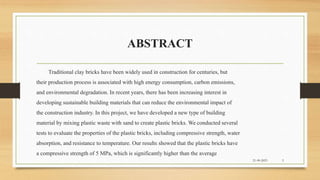 ABSTRACT
Traditional clay bricks have been widely used in construction for centuries, but
their production process is associated with high energy consumption, carbon emissions,
and environmental degradation. In recent years, there has been increasing interest in
developing sustainable building materials that can reduce the environmental impact of
the construction industry. In this project, we have developed a new type of building
material by mixing plastic waste with sand to create plastic bricks. We conducted several
tests to evaluate the properties of the plastic bricks, including compressive strength, water
absorption, and resistance to temperature. Our results showed that the plastic bricks have
a compressive strength of 5 MPa, which is significantly higher than the average
21-09-2023 3
 