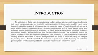 INTRODUCTION
The utilization of plastic waste in manufacturing bricks is an innovative approach aimed at addressing
both plastic waste management and sustainable building materials. By incorporating shredded plastic waste
into the brick-making process, it helps reduce the environmental impact of plastic disposal and provides a
viable solution for eco-friendly construction. During the manufacturing process, plastic waste is mixed with
traditional building materials like clay or cement. The plastic acts as a binding agent, enhancing the bricks'
strength and durability while reducing the need for conventional resources. This method also reduces the
carbon footprint as fewer raw materials are required, and it can lead to cost savings in the construction
industry. However, it's essential to conduct thorough research and testing to ensure the quality and safety of
the resulting bricks. Properly executed, the utilization of plastic waste in brick-making can contribute
positively to the circular economy and foster sustainable practices in the construction sector.
21-09-2023 5
 