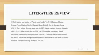 LITERATURE REVIEW
21-09-2023 6
1.“Fabrication and testing of Plastic sand bricks” by S S Chauhan, Bhusan
Kumar, Prem Shankar Singh, Abuzaid Khan, Hrithik Goyal, Shivank Goyal
(2019). They mixed the river sand and the PET plastic (molten form) in the ratio
of 1:2, 1:3, 1:4 for mould size of (230*100*75) mm for which they found
maximum compressive strength on the ratio of 1:2 mixture for the same size of
the bricks. The water absorption of these bricks was observed less than 5% that is
less than conventional clay bricks i.e. 15-20%.
 