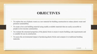 OBJECTIVES
• To explore the use of plastic waste as a raw material for building construction to reduce plastic waste and
promote sustainability.
• To create a low-cost building material using readily available materials that are easily accessible to
people in low-income communities.
• To evaluate the structural properties of the plastic brick to ensure it meets building code requirements and
is suitable for use in construction.
• To assess the environmental impact of producing plastic bricks and compare it to traditional building
materials.
21-09-2023 8
 