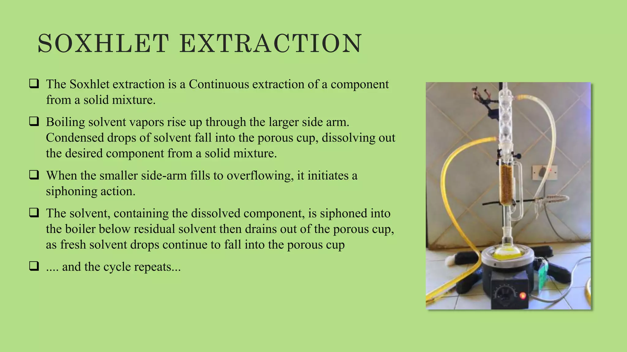 SOXHLET EXTRACTION
 The Soxhlet extraction is a Continuous extraction of a component
from a solid mixture.
 Boiling solvent vapors rise up through the larger side arm.
Condensed drops of solvent fall into the porous cup, dissolving out
the desired component from a solid mixture.
 When the smaller side-arm fills to overflowing, it initiates a
siphoning action.
 The solvent, containing the dissolved component, is siphoned into
the boiler below residual solvent then drains out of the porous cup,
as fresh solvent drops continue to fall into the porous cup
 .... and the cycle repeats...
 