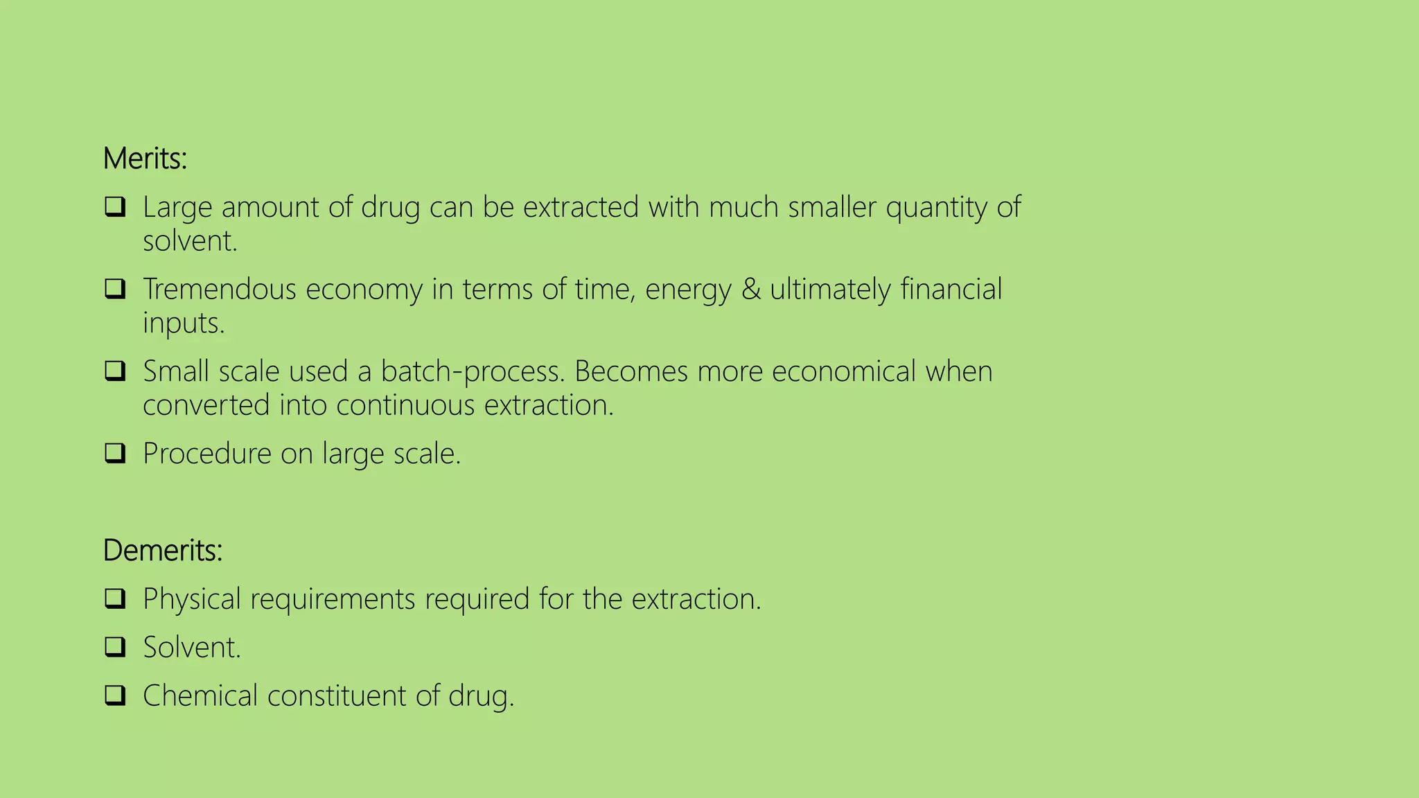Merits:
 Large amount of drug can be extracted with much smaller quantity of
solvent.
 Tremendous economy in terms of time, energy & ultimately financial
inputs.
 Small scale used a batch-process. Becomes more economical when
converted into continuous extraction.
 Procedure on large scale.
Demerits:
 Physical requirements required for the extraction.
 Solvent.
 Chemical constituent of drug.
 
