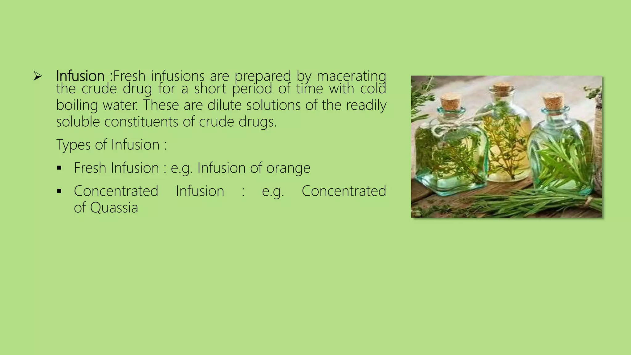  Infusion :Fresh infusions are prepared by macerating
the crude drug for a short period of time with cold
boiling water. These are dilute solutions of the readily
soluble constituents of crude drugs.
Types of Infusion :
 Fresh Infusion : e.g. Infusion of orange
 Concentrated Infusion : e.g. Concentrated
of Quassia
 