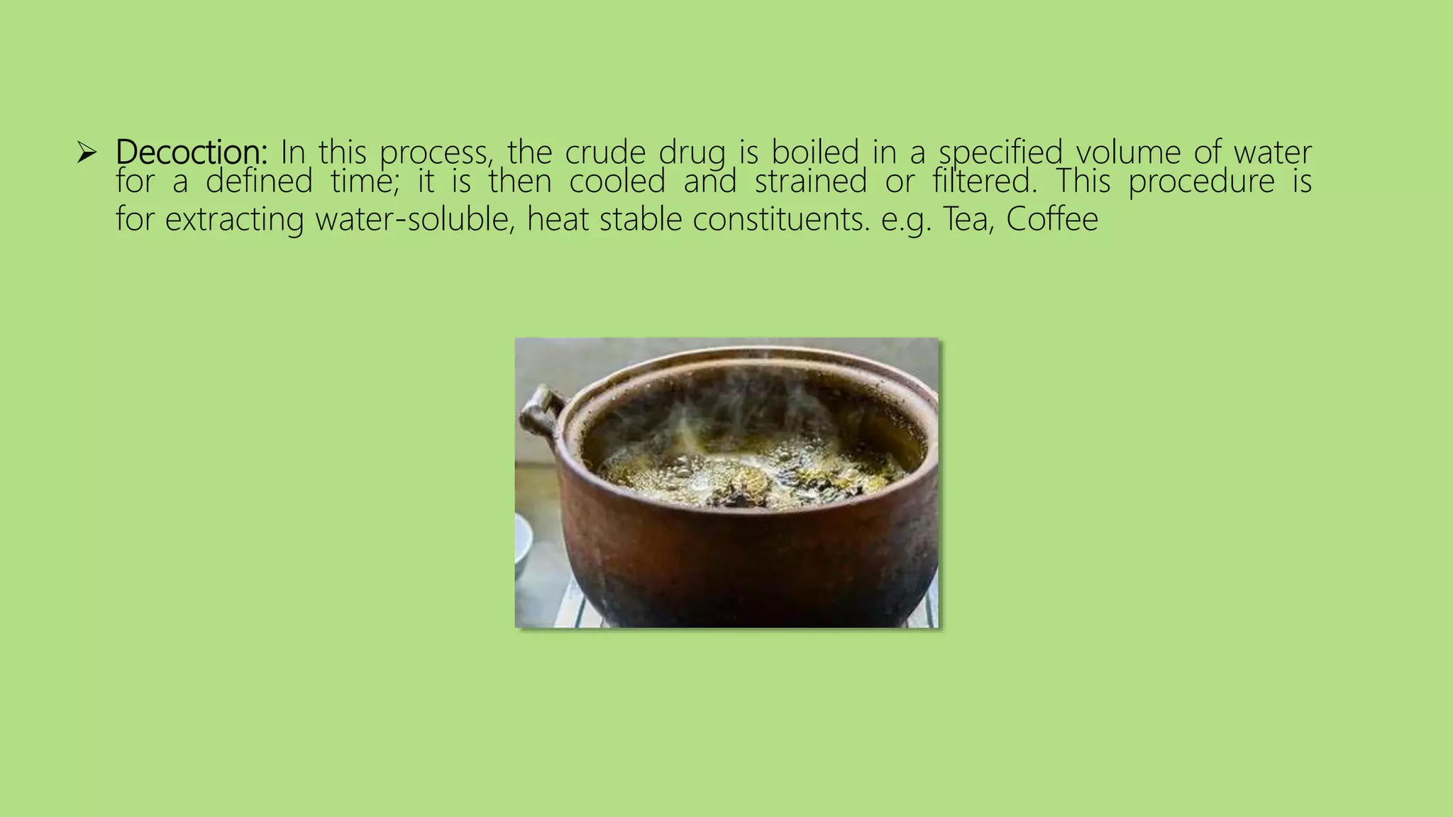  Decoction: In this process, the crude drug is boiled in a specified volume of water
for a defined time; it is then cooled and strained or filtered. This procedure is
for extracting water-soluble, heat stable constituents. e.g. Tea, Coffee
 