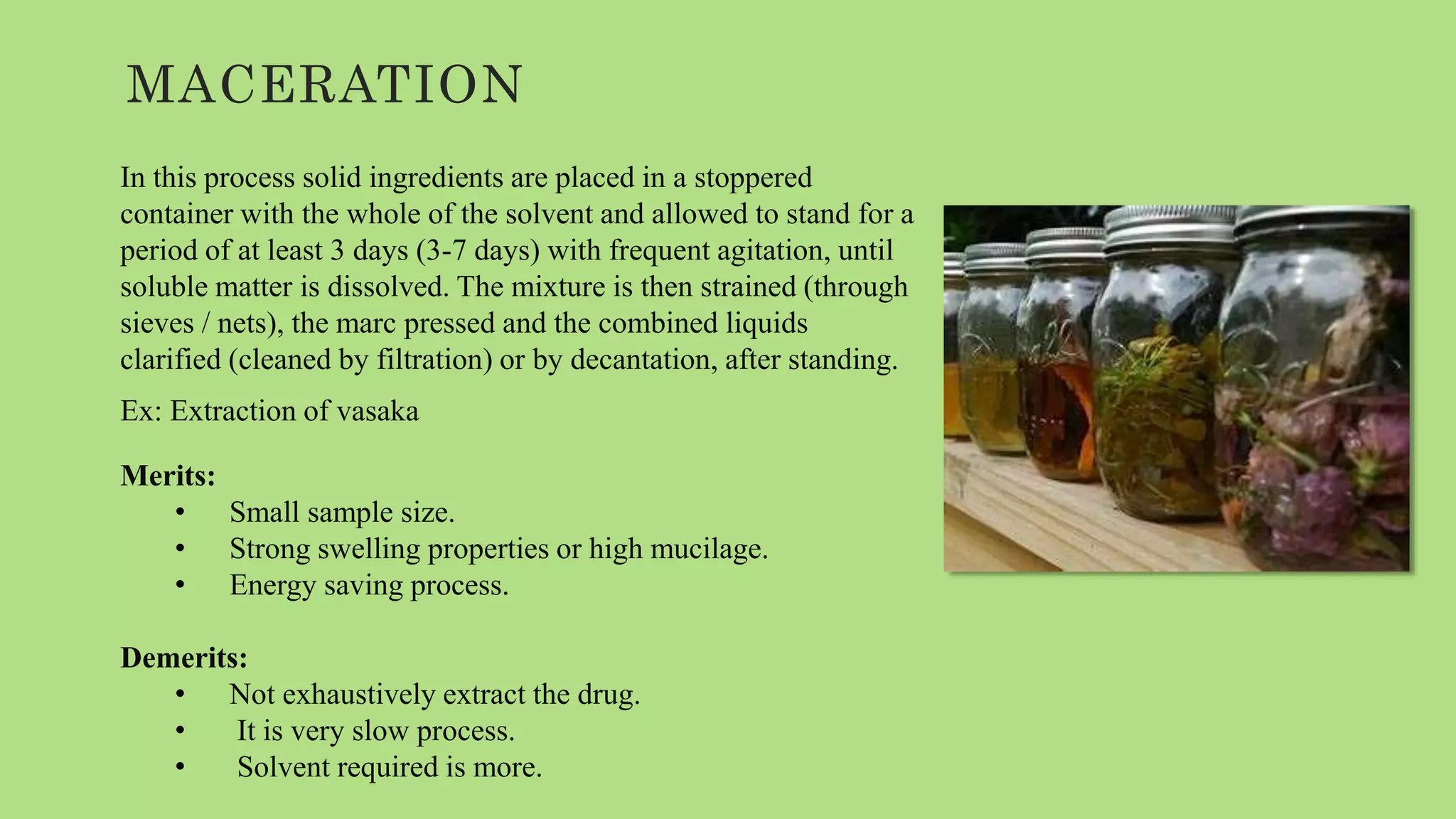 MACERATION
In this process solid ingredients are placed in a stoppered
container with the whole of the solvent and allowed to stand for a
period of at least 3 days (3-7 days) with frequent agitation, until
soluble matter is dissolved. The mixture is then strained (through
sieves / nets), the marc pressed and the combined liquids
clarified (cleaned by filtration) or by decantation, after standing.
Ex: Extraction of vasaka
Merits:
• Small sample size.
• Strong swelling properties or high mucilage.
• Energy saving process.
Demerits:
• Not exhaustively extract the drug.
• It is very slow process.
• Solvent required is more.
 