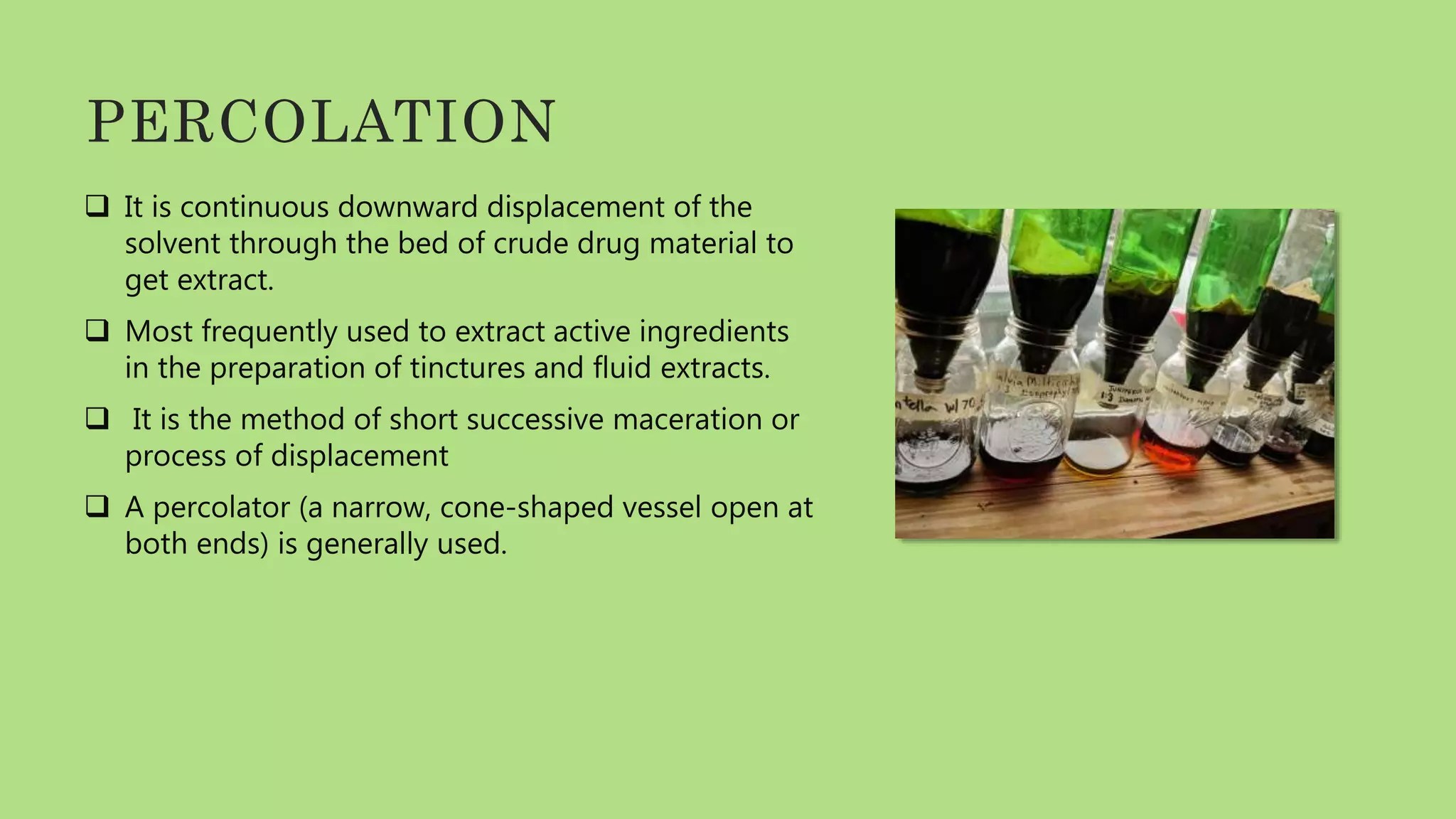 PERCOLATION
 It is continuous downward displacement of the
solvent through the bed of crude drug material to
get extract.
 Most frequently used to extract active ingredients
in the preparation of tinctures and fluid extracts.
 It is the method of short successive maceration or
process of displacement
 A percolator (a narrow, cone-shaped vessel open at
both ends) is generally used.
 