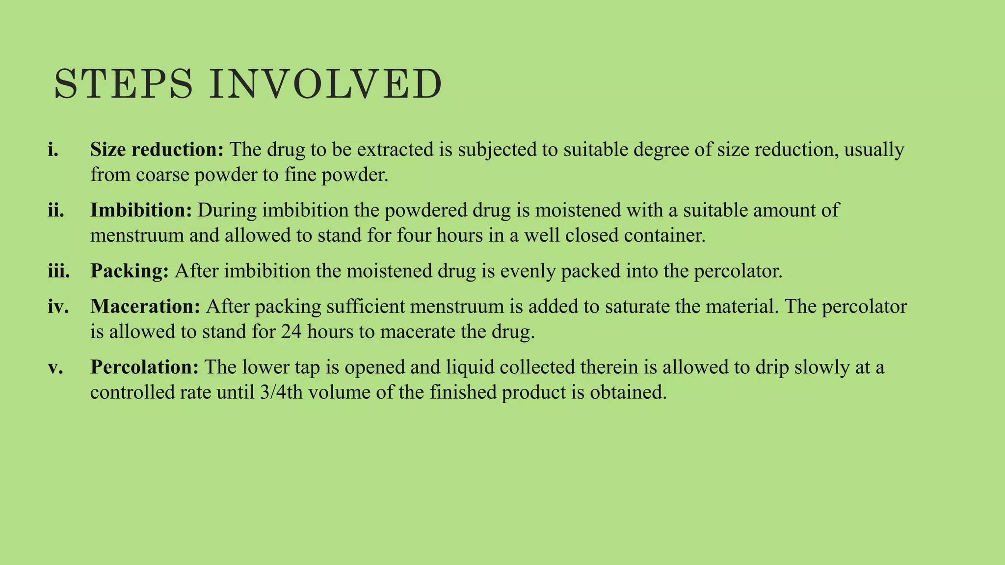 STEPS INVOLVED
i. Size reduction: The drug to be extracted is subjected to suitable degree of size reduction, usually
from coarse powder to fine powder.
ii. Imbibition: During imbibition the powdered drug is moistened with a suitable amount of
menstruum and allowed to stand for four hours in a well closed container.
iii. Packing: After imbibition the moistened drug is evenly packed into the percolator.
iv. Maceration: After packing sufficient menstruum is added to saturate the material. The percolator
is allowed to stand for 24 hours to macerate the drug.
v. Percolation: The lower tap is opened and liquid collected therein is allowed to drip slowly at a
controlled rate until 3/4th volume of the finished product is obtained.
 
