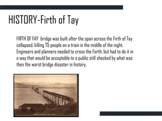 HISTORY-Firth of Tay
  FIRTH OF FAY bridge was built after the span across the Firth of Tay
  collapsed, killing 75 people on a train in the middle of the night.
  Engineers and planners needed to cross the Forth, but had to do it in
  a way that would be acceptable to a public still shocked by what was
  then the worst bridge disaster in history.
 