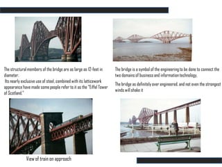 The structural members of the bridge are as large as 12-feet in     The bridge is a symbol of the engineering to be done to connect the
diameter.                                                           two domains of business and information technology.
 Its nearly exclusive use of steel, combined with its latticework
                                                                    The bridge as definitely over engineered, and not even the strongest
appearance have made some people refer to it as the "Eiffel Tower
                                                                    winds will shake it
of Scotland."




             View of train on approach
 