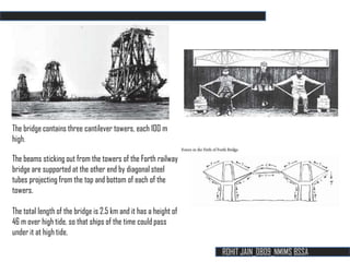The bridge contains three cantilever towers, each 10O m
high.

The beams sticking out from the towers of the Forth railway
bridge are supported at the other end by diagonal steel
tubes projecting from the top and bottom of each of the
towers.

The total length of the bridge is 2.5 km and it has a height of
46 m over high tide, so that ships of the time could pass
under it at high tide.

                                                                  ROHIT JAIN_0809_NMIMS BSSA
 